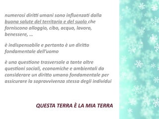 QUESTA TERRA È LA MIA TERRA
numerosi dirit umani sono infuenzat dalla
buona salute del territorio e del suolo che
forniscono alloggio, cibo, acqua, lavoro,
benessere, …
è indispensabile e pertanto è un dirito
fondamentale dell’uomo
è una questone trasversale a tante altre
questoni sociali, economiche e ambientali da
considerare un dirito umano fondamentale per
assicurare la sopravvivenza stessa degli individui
 