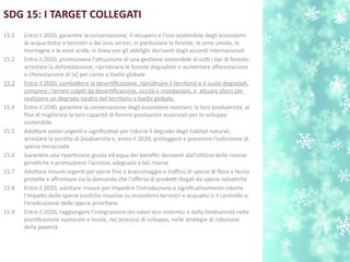 SDG 15: I TARGET COLLEGATI
15.1 Entro il 2020, garantre la conservazione, il recupero e l'uso sostenibile degli ecosistemi
di acqua dolce e terrestri e dei loro servizi, in partcolare le foreste, le zone umide, le
montagne e le zone aride, in linea con gli obblighi derivant dagli accordi internazionali
15.2 Entro il 2020, promuovere l'atuazione di una gestone sostenibile di tutti i tpi di foreste,
arrestare la deforestazione, ripristnare le foreste degradate e aumentare aforestazione
e riforestazione di [x] per cento a livello globale
15.3 Entro il 2030, combatere la desertfcazione, ripristnare il territorio e il suolo degradat,
compresi i terreni colpit da desertfcazione, siccità e inondazioni, e atuare sforzi per
realizzare un degrado neutro del territorio a livello globale.
15.4 Entro il 2030, garantre la conservazione degli ecosistemi montani, la loro biodiversità, al
fne di migliorare la loro capacità di fornire prestazioni essenziali per lo sviluppo
sostenibile
15.5 Adotare azioni urgent e signifcatve per ridurre il degrado degli habitat naturali,
arrestare la perdita di biodiversità e, entro il 2020, proteggere e prevenire l'estnzione di
specie minacciate
15.6 Garantre una ripartzione giusta ed equa dei benefci derivant dall'utlizzo delle risorse
genetche e promuovere l'accesso adeguato a tali risorse
15.7 Adotare misure urgent per porre fne a bracconaggio e trafco di specie di flora e fauna
protete e afrontare sia la domanda che l'oferta di prodotti illegali da specie selvatche
15.8 Entro il 2020, adotare misure per impedire l'introduzione e signifcatvamente ridurre
l'impato delle specie esotche invasive su ecosistemi terrestri e acquatci e il controllo o
l'eradicazione delle specie prioritarie
15.9 Entro il 2020, raggiungere l'integrazione dei valori eco-sistemici e della biodiversità nella
pianifcazione nazionale e locale, nei processi di sviluppo, nelle strategie di riduzione
della povertà
 