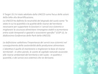 Il Target 15.3 è stato adotato dalla UNCCD come focus delle azioni
della lota alla desertfcazione.
La UNCCD ha defnito la neutralità del degrado del suolo come “lo
stato in cui la quanttà e la qualità delle risorse del territorio
necessarie per supportare le funzioni e i servizi eco-sistemici e
migliorare la sicurezza alimentare rimangono stabili o aumentano
entro scale temporali e spaziali e ecosistemi specifci” (COP 12, la
dodicesima Conferenza delle Part della UNCCD).
La defnizione sotolinea l'importanza dei servizi eco-sistemici nel
conseguimento della sostenibilità della produzione alimentare.
L'obietvo è quello di mantenere o migliorare la base di risorse
territoriali - in altre parole, le scorte di capitale naturale associate
alle risorse ambientali del territorio e del suolo - in qualità e
quanttà, e dei servizi eco-sistemici che ne derivano.
 