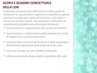 SCOPO E QUADRO CONCETTUALE
DELLA LDN
L'obiettivo principale della defnizione di LDN è quello di
mantenere e, ove possibile, migliorare la quanttà di capitale
naturale associato alle risorse del territorio e del suolo e i
servizi eco-sistemici fornit, con partcolare riferimento al
sostentamento (produzione alimentare) atraverso:
 mantenimento o miglioramento dei servizi eco-sistemici
 mantenimento o miglioramento della produttività, al fne
di migliorare la sicurezza alimentare
 aumento della resilienza del territorio e delle popolazioni
diretamente dipendent dalla produzione del suolo
 ricerca di sinergie con altri obiettivi ambientali
 raforzamento delle responsabilità di gestone del suolo
 