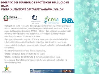 DEGRADO DEL TERRITORIO E PROTEZIONE DEL SUOLO IN
ITALIA:
VERSO LA SELEZIONE DEI TARGET NAZIONALI DI LDN
Il progeto è stato realizzato da un gruppo di lavoro di espert dei principali
isttut nazionali di ricerca, soto la responsabilità tecnica del MATTM e la
guida del Focal Point italiano, MAECI - DGCS. I dat utlizzat sono stat tratti
dalle rispettive basi di dat e esperienze. I cost sono stat copert dal
contributo in natura di queste isttuzioni.
Il gruppo di lavoro ha seguito i TOR e le linee guida fornite dalla UNCCD.
I dat utlizzat sono stat tratti dalle rispettive basi di dat e esperienze.
I processi di degrado del suolo considerat dagli indicatori del progeto LDN
sono stat:
•Cambiamento di copertura e di uso del suolo,
•Stato e tendenze della produttività del suolo,
•Stato e tendenze del contenuto di carbonio organico nel suolo
SI considera degradata un’area dove anche uno solo degli indicatori ha
tendenze negatve
 