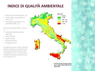 INDICE DI QUALITÀ AMBIENTALE
• 10% molto vulnerabile (ESAI> 1.5)
• 49,2% media vulnerabilità (1,3
<Esai <1.5)
• 26% bassa vulnerabilità o non
vulnerabile (ESAI <1.3)
Aree più vulnerabili (ESAI> 1.5) sono
in:
• Sicilia (42,9% della superfcie
regionale)
• Molise (24,4%)
• Puglia (15,4%)
• B;asilicata (24,2%)
• Sardegna (19,1%)
Sei regioni (Toscana, Umbria, Marche,
Abruzzo, Campania e Calabria) hanno
una percentuale di territorio molto
vulnerabile tra il 5% e il 15%, mentre
in tute le altre zone vulnerabili sono
al di soto del 15%.
ESA Index (Environmentally Sensitve Areas)
Source : CREA, CNLSD, MATTM, 2008
(Data 2000)
 