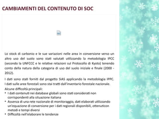 Lo stock di carbonio e le sue variazioni nelle area in conversione verso un
altro uso del suolo sono stat valutat utlizzando la metodologia IPCC
(secondo la UNFCCC e le relatve relazioni sul Protocollo di Kyoto) tenendo
conto della natura della categoria di uso del suolo iniziale e fnale (2000 -
2012).
I dat sono stat fornit dal progeto SIAS applicando la metodologia IPPC.
I dat sulle aree forestali sono stai tratti dall'inventario forestale nazionale.
Alcune difcoltà principali:
• I dat contenut nei database globali sono stat considerat non
corrispondent alla situazione italiana
• Assenza di una rete nazionale di monitoraggio, dat elaborat utlizzando
un'equazione di conversione per i dat regionali disponibili, otenutcon
metodi e tempi diversi
• Difcoltà nell'elaborare le tendenze
CAMBIAMENTI DEL CONTENUTO DI SOC
 