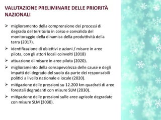  miglioramento della comprensione dei processi di
degrado del territorio in corso e convalida del
monitoraggio della dinamica della produttività della
terra (2017).
 identfcazione di obiettivi e azioni / misure in aree
pilota, con gli atori locali coinvolt (2018)
 atuazione di misure in aree pilota (2020).
 miglioramento della consapevolezza delle cause e degli
impatti del degrado del suolo da parte dei responsabili
politci a livello nazionale e locale (2020).
 mitgazione delle pressioni su 12.200 km quadrat di aree
forestali degradant con misure SLM (2030).
 mitgazione delle pressioni sulle aree agricole degradate
con misure SLM (2030).
VALUTAZIONE PRELIMINARE DELLE PRIORITÀ
NAZIONALI
 