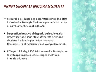 PRIMI SEGNALI INCORAGGIANTI
 Il degrado del suolo e la desertfcazione sono stat
inclusi nella Strategia Nazionale per l’Adatamento
ai Cambiament Climatci (SNAC);
 Le questoni relatve al degrado del suolo e alla
desertfcazione sono state afrontate nel Piano
d’Azione Nazionale per l’Adatamento ai
Cambiament Climatci (in via di completamento);
 Il Target 15.3 degli SDG è incluso nella Strategia per
lo Sviluppo Sostenibile tra i target che l'Italia
intende adotare
 
