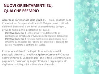 NUOVI ORIENTAMENTI EU,
QUALCHE ESEMPIO
Accordo di Partenariato 2014-i2020 EU – Italia, adotato dalla
Commissione Europea alla fne del 2014 per un uso ottimale
dei Fondi Struturali e dei Fondi di Investmento Europei ,
prevede azioni per la protezione del suolo :
Obietvo Tematco 5 (per promuovere adatamento ai
cambiament climatci, la prevenzione e la gestone del rischio)
Obietvo Tematco 6 (tutelare l'ambiente e promuovere l'uso
efciente delle risorse per l'azione per prevenire il degrado del
suolo e migliorare la gestone del suolo).
Promozione del ruolo dell'agricoltura nella tutela del
paesaggio atraverso la Politca Agricola Comune PAC nuove
norme (Regime di Condizionalità) che legano la contnuità dei
pagament corrispost agli agricoltori per il raggiungimento
degli standard di qualità e di tutela ambientale.
 