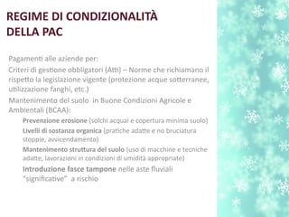 REGIME DI CONDIZIONALITÀ
DELLA PAC
Pagament alle aziende per:
Criteri di gestone obbligatori (Atti) – Norme che richiamano il
rispeto la legislazione vigente (protezione acque soterranee,
utlizzazione fanghi, etc.)
Mantenimento del suolo in B;uone Condizioni Agricole e
Ambientali (B;CAA):
Prevenzione erosione (solchi acquai e copertura minima suolo)
Livelli di sostanza organica (pratche adate e no bruciatura
stoppie, avvicendamento)
Mantenimento strutura del suolo (uso di macchine e tecniche
adate, lavorazioni in condizioni di umidità appropriate)
Introduzione fasce tampone nelle aste fluviali
“signifcatve” a rischio
 