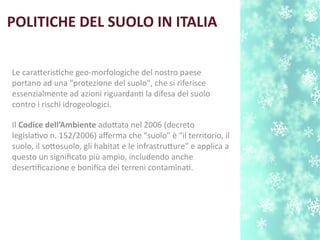 POLITICHE DEL SUOLO IN ITALIA
Le carateristche geo-morfologiche del nostro paese
portano ad una "protezione del suolo", che si riferisce
essenzialmente ad azioni riguardant la difesa del suolo
contro i rischi idrogeologici.
Il Codice dell’Ambiente adotata nel 2006 (decreto
legislatvo n. 152/2006) aferma che "suolo" è "il territorio, il
suolo, il sotosuolo, gli habitat e le infrastruture" e applica a
questo un signifcato più ampio, includendo anche
desertfcazione e bonifca dei terreni contaminat.
 