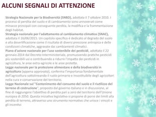 ALCUNI SEGNALI DI ATTENZIONE
Strategia Nazionale per la Biodiversitn (SNBD), adotata il 7 otobre 2010. I
processi di perdita del suolo e di cambiamento sono annoverat come
minacce principali con conseguente perdita, la modifca e la frammentazione
degli habitat.
Strategia nazionale per l'adatamento al cambiamento climatco (SNAC),
adotata il 16/06/2015. Un capitolo specifco è dedicato al degrado del suolo
e alla desertfcazione come il risultato di diversi pressione antropica e delle
condizioni climatche, aggravate dai cambiament climatci.
Piano d'azione nazionale per l'uso sostenibile dei pestcidi, adotato il 22
gennaio 2014 dal Decreto Interministeriale, promuovendo pratche pestcidi
più sostenibili usi e contribuendo a ridurre l'impato dei pestcidi in
agricoltura, le aree extra-agricole e le aree protete.
Legge nazionale per la protezione alimentare e della biodiversitn in
agricoltura (appena approvato), conferma l'importanza fondamentale
dell'agricoltura sotolineando il ruolo primario e insosttuibile degli agricoltori
nella cura e conservazione del territorio.
Legge Nazionale sul "Contenimento del consumo del suolo e il riutlizzo del
terreno di costruzione", proposto dal governo italiano e in discussione, al
fne di raggiungere l'obiettivo di perdita pari a zero del territorio dell'Unione
europea di 2050. Questa iniziatva legislatva si propone di porre dei limit alla
perdita di terreno, atraverso uno strumento normatvo che unisce i vincoli e
gli incentvi
 