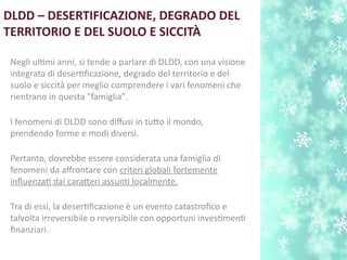 DLDD – DESERTIFICAZIONE, DEGRADO DEL
TERRITORIO E DEL SUOLO E SICCITÀ
Negli ultmi anni, si tende a parlare di DLDD, con una visione
integrata di desertfcazione, degrado del territorio e del
suolo e siccità per meglio comprendere i vari fenomeni che
rientrano in questa "famiglia".
I fenomeni di DLDD sono difusi in tuto il mondo,
prendendo forme e modi diversi.
Pertanto, dovrebbe essere considerata una famiglia di
fenomeni da afrontare con criteri globali fortemente
influenzat dai carateri assunt localmente.
Tra di essi, la desertfcazione è un evento catastrofco e
talvolta irreversibile o reversibile con opportuni investment
fnanziari.
 
