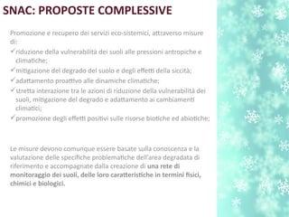 SNAC: PROPOSTE COMPLESSIVE
Promozione e recupero dei servizi eco-sistemici, atraverso misure
di:
riduzione della vulnerabilità dei suoli alle pressioni antropiche e
climatche;
mitgazione del degrado del suolo e degli efetti della siccità;
adatamento proattivo alle dinamiche climatche;
streta interazione tra le azioni di riduzione della vulnerabilità dei
suoli, mitgazione del degrado e adatamento ai cambiament
climatci;
promozione degli efetti positvi sulle risorse biotche ed abiotche;
Le misure devono comunque essere basate sulla conoscenza e la
valutazione delle specifche problematche dell’area degradata di
riferimento e accompagnate dalla creazione di una rete di
monitoraggio dei suoli, delle loro carateristche in termini fisici,
chimici e biologici.
 