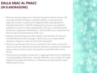 DALLA SNAC AL PNACC
(IN ELABORAZIONE)
• Allineamento dei programmi e dei piani di gestone del territorio e del
suolo agli obiettivi strategici e operatvi globali, a scala nazionale,
regionale e locale, in partcolare all’Agenda 2030 e agli Obiettivi di
Sviluppo Sostenibile e UNCCD. Collegament necessari con politche,
programmi e piani in campo agricolo (PAC, PSR, ecc.), di pianifcazione
territoriale, di gestone ambientale (L. 152 del 2006, ecc.), di gestone dei
fondi europei (Fondi Struturali, FESR, ecc.)
• Sostegno alla partecipazione delle regioni e dei portatori di interesse
nell'identfcazione delle strategie e delle azioni, con responsabilità
atribuite a Regioni e Autorità di Distreto Idrografco
• Atenzione partcolare alle aree con condizioni semi aride e sub umide
secche, anche per otenere la riduzione dei danni, economici e ambientali
legat a event siccitosi insieme alla gestone sostenibile delle risorse
idriche.
• Promozione di strategie ed azioni per il raggiungimento entro il 2030 della
"Land Degradaton Neutrality" secondo l’Obiettivo 15 e il Target 15.3 degli
Obiettivi di Sviluppo Sostenibile e in otemperanza delle decisioni della
UNCCD (COP 12/ 13).
 