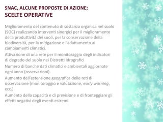 SNAC, ALCUNE PROPOSTE DI AZIONE:
SCELTE OPERATIVE
Miglioramento del contenuto di sostanza organica nel suolo
(SOC) realizzando intervent sinergici per il miglioramento
della produttività dei suoli, per la conservazione della
biodiversità, per la mitgazione e l’adatamento ai
cambiament climatci.
Attivazione di una rete per il monitoraggio degli indicatori
di degrado del suolo nei Distretti Idrografci
Numero di banche dat climatci e ambientali aggiornate
ogni anno (osservazioni).
Aumento dell'estensione geografca delle ret di
osservazione (monitoraggio e valutazione, early warning,
ecc.).
Aumento della capacità e di previsione e di fronteggiare gli
efetti negatvi degli event estremi.
 