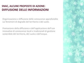 SNAC, ALCUNE PROPOSTE DI AZIONE:
DIFFUSIONE DELLE INFORMAZIONI
Organizzazione e difusione delle conoscenze approfondite
sui fenomeni di degrado del territorio e del suolo.
Promozione della difusione e dell'applicazione dell’uso
innovatvo di conoscenze locali e tradizionali di gestone
sostenibile del territorio, del suolo e dell'acqua.
 