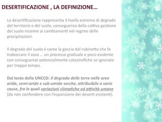 DESERTIFICAZIONE , LA DEFINIZIONE…
La desertfcazione rappresenta il livello estremo di degrado
del territorio e del suolo, conseguenza della cattiva gestone
del suolo insieme ai cambiament nel regime delle
precipitazioni.
Il degrado del suolo è come la goccia dal rubineto che fa
traboccare il vaso … un processo graduale e poco evidente
con conseguenze potenzialmente catastrofche se ignorato
per troppo tempo.
Dal testo della UNCCD: Il degrado delle terre nelle aree
aride, semi-aride e sub-umide secche, atribuibile a varie
cause, fra le quali variazioni climatche ed atvità umane
(da non confondere con l’espansione dei desert esistent).
 
