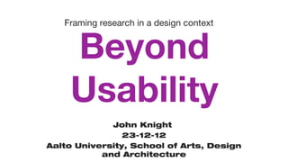 Beyond
Usability
John Knight
23-12-12
Aalto University, School of Arts, Design
and Architecture
Framing research in a design context
 