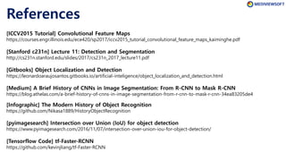 References
[Gitbooks] Object Localization and Detection
https://leonardoaraujosantos.gitbooks.io/artificial-inteligence/object_localization_and_detection.html
[ICCV2015 Tutorial] Convolutional Feature Maps
https://courses.engr.illinois.edu/ece420/sp2017/iccv2015_tutorial_convolutional_feature_maps_kaiminghe.pdf
[Infographic] The Modern History of Object Recognition
https://github.com/Nikasa1889/HistoryObjectRecognition
[Tensorflow Code] tf-Faster-RCNN
https://github.com/kevinjliang/tf-Faster-RCNN
[Medium] A Brief History of CNNs in Image Segmentation: From R-CNN to Mask R-CNN
https://blog.athelas.com/a-brief-history-of-cnns-in-image-segmentation-from-r-cnn-to-mask-r-cnn-34ea83205de4
[pyimagesearch] Intersection over Union (IoU) for object detection
https://www.pyimagesearch.com/2016/11/07/intersection-over-union-iou-for-object-detection/
[Stanford c231n] Lecture 11: Detection and Segmentation
http://cs231n.stanford.edu/slides/2017/cs231n_2017_lecture11.pdf
 