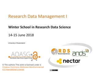 Winter School in Research Data Science
Research Data Management I
14-15 June 2018
University of Queensland
© The authors This work is licensed under a
Creative Commons Attribution-NonCommercial
4.0 International License.
 