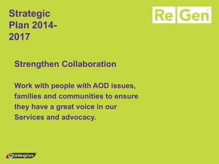 Strategic Plan 2014- 2017 
Strengthen Collaboration 
Work with people with AOD issues, 
families and communities to ensure 
they have a great voice in our 
Services and advocacy. 
 