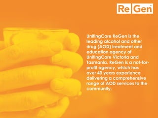 UnitingCare ReGen is the leading alcohol and other drug (AOD) treatment and education agency of UnitingCare Victoria and Tasmania. ReGen is a not-for- profit agency, which has over 40 years experience delivering a comprehensive range of AOD services to the community.  