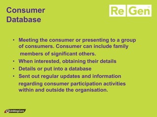 Consumer Database 
•Meeting the consumer or presenting to a group of consumers. Consumer can include family 
members of significant others. 
•When interested, obtaining their details 
•Details or put into a database 
•Sent out regular updates and information 
regarding consumer participation activities within and outside the organisation.  