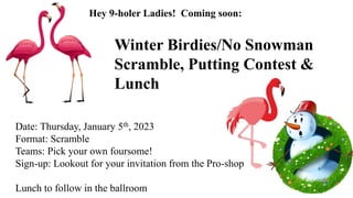 Date: Thursday, January 5th, 2023
Format: Scramble
Teams: Pick your own foursome!
Sign-up: Lookout for your invitation from the Pro-shop
Lunch to follow in the ballroom
Winter Birdies/No Snowman
Scramble, Putting Contest &
Lunch
Hey 9-holer Ladies! Coming soon:
 