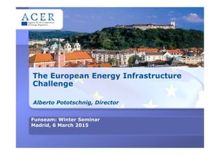The European Energy Infrastructure
Challenge
Alberto Pototschnig, Director
Funseam: Winter Seminar
Madrid, 6 March 2015
 