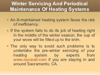 Winter Servicing And Periodical
    Maintenance Of Heating Systems
   An ill-maintained heating system faces the risk
     of inefficiency.
   If the system fails to do its job of heating right
       in the middle of the winter season, the cup of
       your woes will be filled up to the brim.
   The only way to avoid such problems is to
     undertake the pre-winter servicing of your
     heating   system     by    experts    from
     www.royceair.com if you are staying in and
     around Sacramento, CA.
 