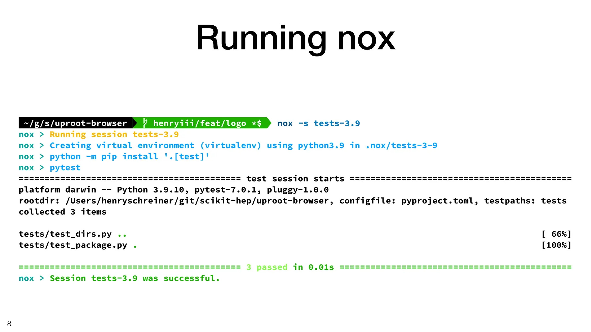 Running nox
8
~/g/s/uproot-browser   henryiii/feat/logo *$  nox -s tests-3.9
nox > Running session tests-3.9
nox > Creating virtual environment (virtualenv) using python3.9 in .nox/tests-3-9
nox > python -m pip install '.[test]'
nox > pytest
=========================================== test session starts ===========================================
platform darwin -- Python 3.9.10, pytest-7.0.1, pluggy-1.0.0
rootdir: /Users/henryschreiner/git/scikit-hep/uproot-browser, configfile: pyproject.toml, testpaths: tests
collected 3 items
tests/test_dirs.py .. [ 66%]
tests/test_package.py . [100%]
=========================================== 3 passed in 0.01s =============================================
nox > Session tests-3.9 was successful.
 