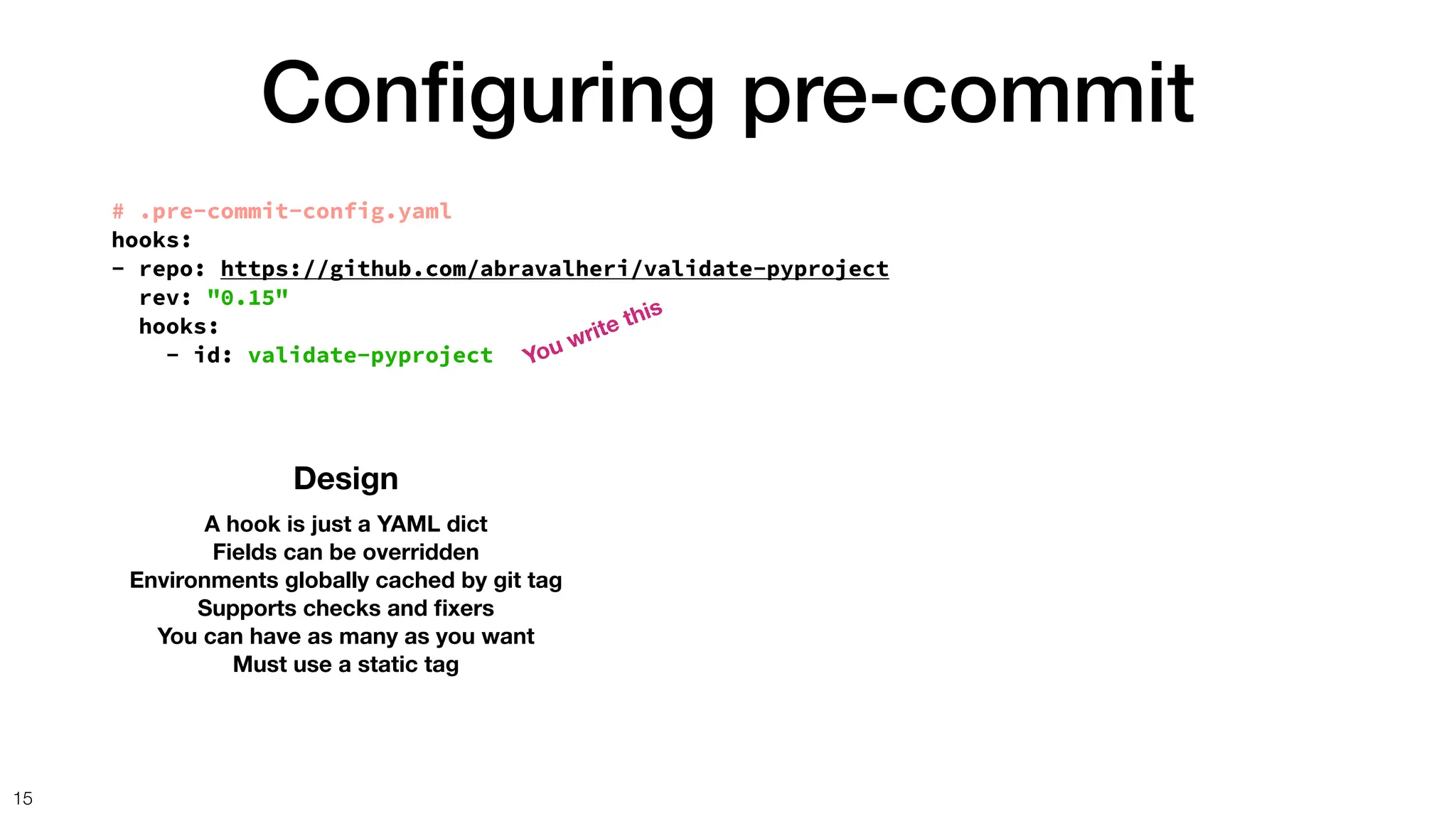 Con
fi
guring pre-commit
15
Design
A hook is just a YAML dict
Fields can be overridden
Environments globally cached by git tag
Supports checks and
fi
xers
You can have as many as you want
Must use a static tag
# .pre-commit-config.yaml
hooks:
- repo: https://github.com/abravalheri/validate-pyproject
rev: "0.15"
hooks:
- id: validate-pyproject You write this
 