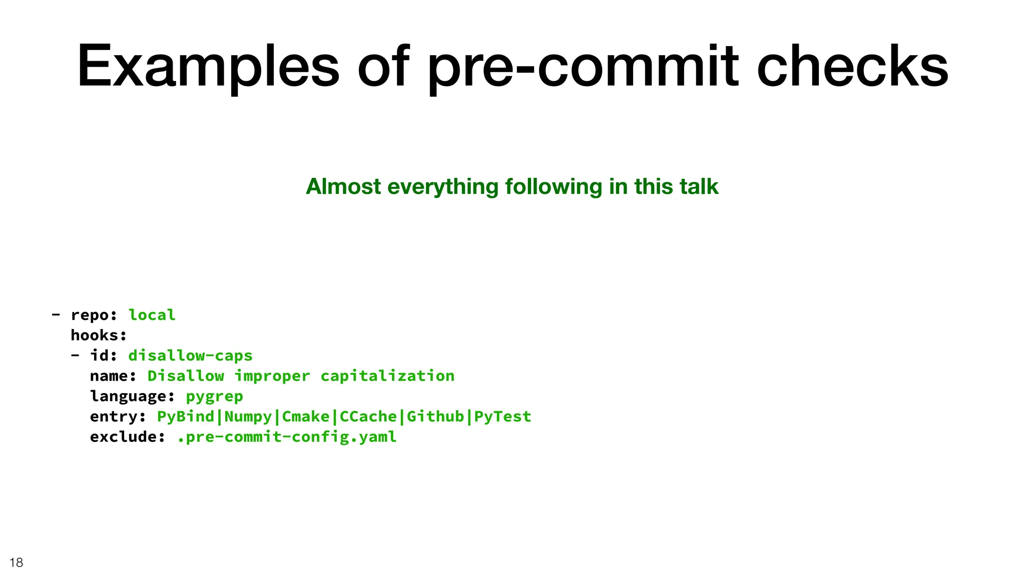 Examples of pre-commit checks
18
Almost everything following in this talk
- repo: local
hooks:
- id: disallow-caps
name: Disallow improper capitalization
language: pygrep
entry: PyBind|Numpy|Cmake|CCache|Github|PyTest
exclude: .pre-commit-config.yaml
 
