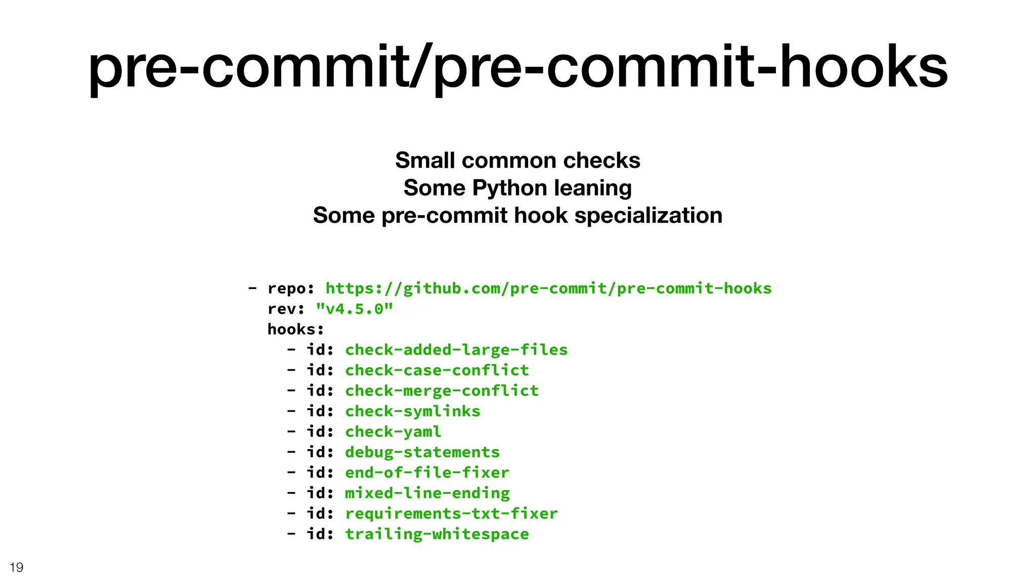 pre-commit/pre-commit-hooks
19
- repo: https://github.com/pre-commit/pre-commit-hooks
rev: "v4.5.0"
hooks:
- id: check-added-large-files
- id: check-case-conflict
- id: check-merge-conflict
- id: check-symlinks
- id: check-yaml
- id: debug-statements
- id: end-of-file-fixer
- id: mixed-line-ending
- id: requirements-txt-fixer
- id: trailing-whitespace
Small common checks
Some Python leaning
Some pre-commit hook specialization
 