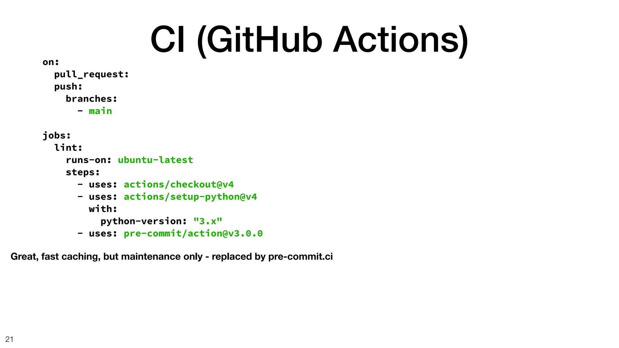 CI (GitHub Actions)
21
on:
pull_request:
push:
branches:
- main
jobs:
lint:
runs-on: ubuntu-latest
steps:
- uses: actions/checkout@v4
- uses: actions/setup-python@v4
with:
python-version: "3.x"
- uses: pre-commit/action@v3.0.0
Great, fast caching, but maintenance only - replaced by pre-commit.ci
 