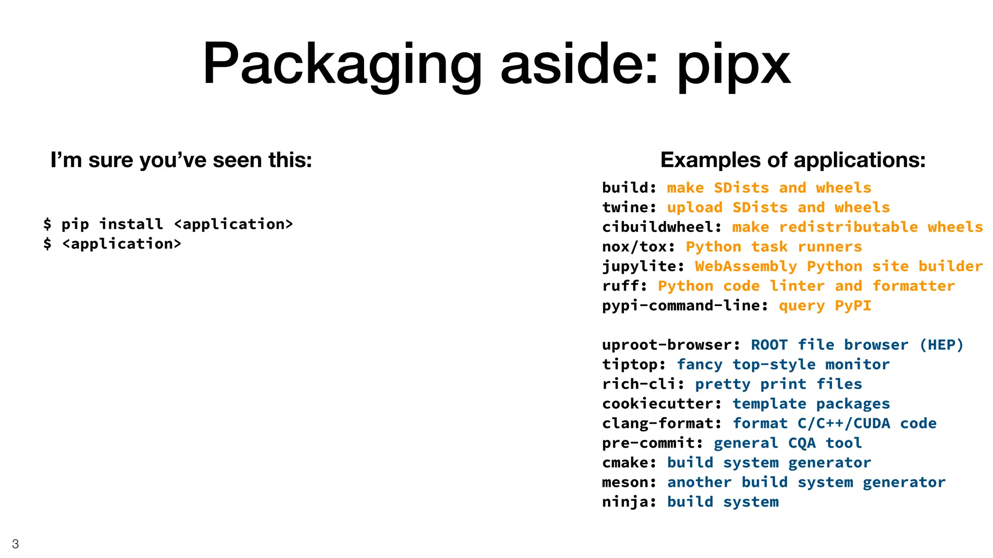 Packaging aside: pipx
3
$ pip install <application>
$ <application>
I’m sure you’ve seen this: Examples of applications:
build: make SDists and wheels
twine: upload SDists and wheels
cibuildwheel: make redistributable wheels
nox/tox: Python task runners
jupylite: WebAssembly Python site builder
ruff: Python code linter and formatter
pypi-command-line: query PyPI
uproot-browser: ROOT file browser (HEP)
tiptop: fancy top-style monitor
rich-cli: pretty print files
cookiecutter: template packages
clang-format: format C/C++/CUDA code
pre-commit: general CQA tool
cmake: build system generator
meson: another build system generator
ninja: build system
 