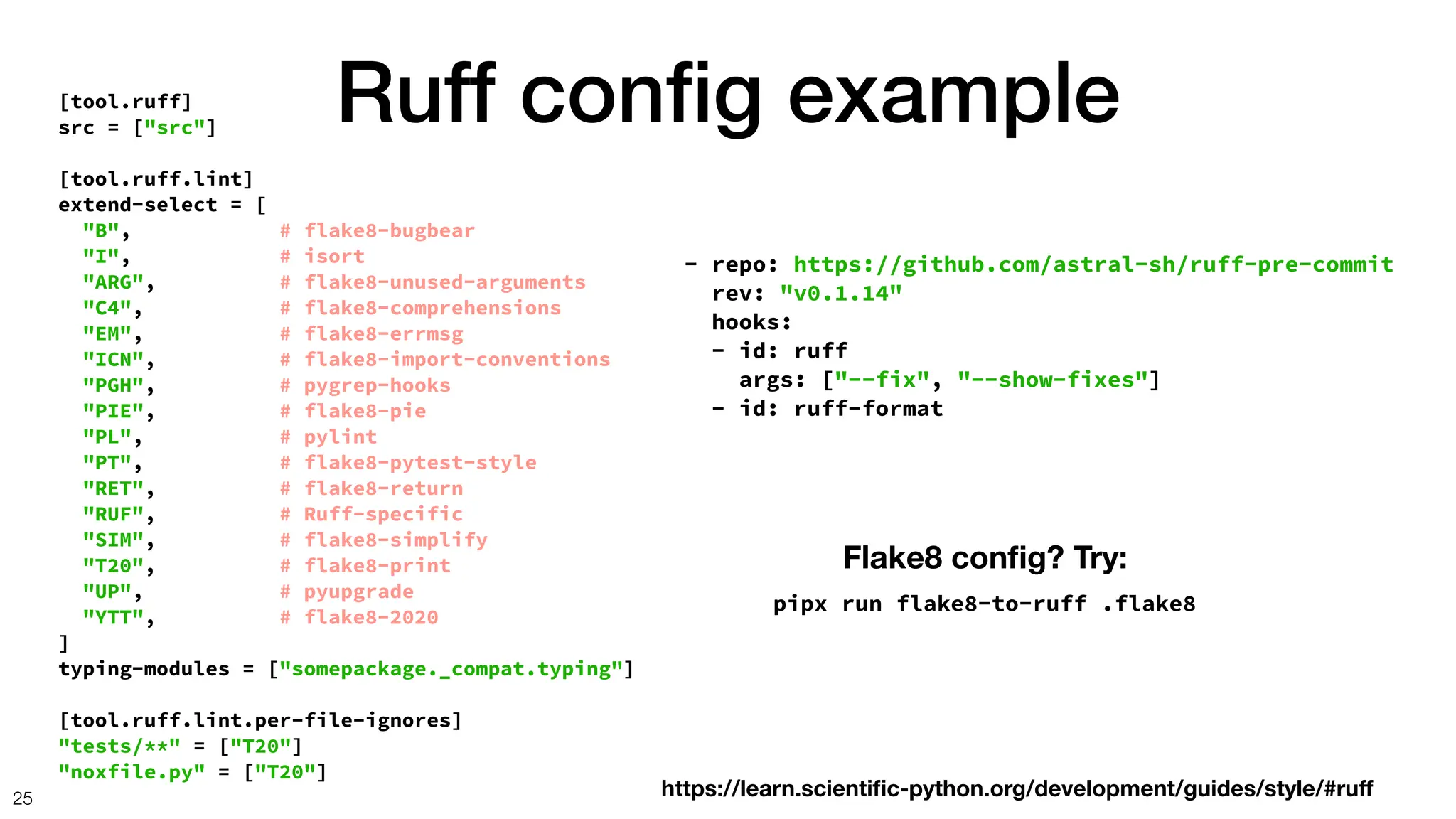 Ruff con
fi
g example
25
[tool.ruff]
src = ["src"]
[tool.ruff.lint]
extend-select = [
"B", # flake8-bugbear
"I", # isort
"ARG", # flake8-unused-arguments
"C4", # flake8-comprehensions
"EM", # flake8-errmsg
"ICN", # flake8-import-conventions
"PGH", # pygrep-hooks
"PIE", # flake8-pie
"PL", # pylint
"PT", # flake8-pytest-style
"RET", # flake8-return
"RUF", # Ruff-specific
"SIM", # flake8-simplify
"T20", # flake8-print
"UP", # pyupgrade
"YTT", # flake8-2020
]
typing-modules = ["somepackage._compat.typing"]
[tool.ruff.lint.per-file-ignores]
"tests/**" = ["T20"]
"noxfile.py" = ["T20"]
- repo: https://github.com/astral-sh/ruff-pre-commit
rev: "v0.1.14"
hooks:
- id: ruff
args: ["--fix", "--show-fixes"]
- id: ruff-format
Flake8 con
fi
g? Try:
pipx run flake8-to-ruff .flake8
https://learn.scienti
fi
c-python.org/development/guides/style/#ru
f
 