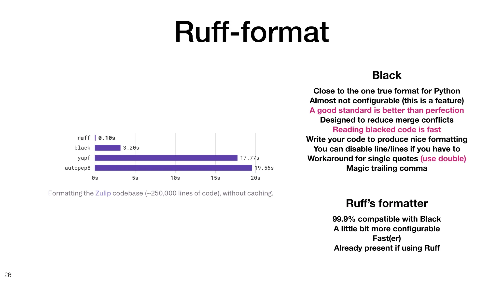 Ruff-format
26
Black
Close to the one true format for Python
Almost not con
fi
gurable (this is a feature)
A good standard is better than perfection
Designed to reduce merge con
fl
icts
Reading blacked code is fast
Write your code to produce nice formatting
You can disable line/lines if you have to
Workaround for single quotes (use double)
Magic trailing comma
Ru
ff
’s formatter
99.9% compatible with Black
A little bit more con
fi
gurable
Fast(er)
Already present if using Ru
f
 