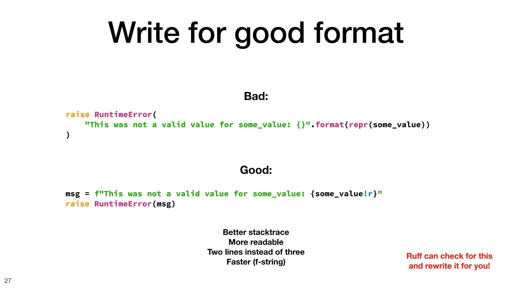 Write for good format
27
raise RuntimeError(
"This was not a valid value for some_value: {}".format(repr(some_value))
)
Bad:
msg = f"This was not a valid value for some_value: {some_value!r}"
raise RuntimeError(msg)
Good:
Better stacktrace
More readable
Two lines instead of three
Faster (f-string)
Ru
ff
can check for this
and rewrite it for you!
 