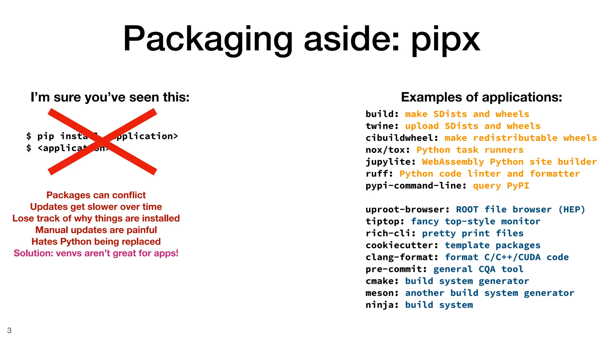 Packaging aside: pipx
3
$ pip install <application>
$ <application>
I’m sure you’ve seen this: Examples of applications:
build: make SDists and wheels
twine: upload SDists and wheels
cibuildwheel: make redistributable wheels
nox/tox: Python task runners
jupylite: WebAssembly Python site builder
ruff: Python code linter and formatter
pypi-command-line: query PyPI
uproot-browser: ROOT file browser (HEP)
tiptop: fancy top-style monitor
rich-cli: pretty print files
cookiecutter: template packages
clang-format: format C/C++/CUDA code
pre-commit: general CQA tool
cmake: build system generator
meson: another build system generator
ninja: build system
Packages can con
fl
ict
Updates get slower over time
Lose track of why things are installed
Manual updates are painful
Hates Python being replaced
Solution: venvs aren’t great for apps!
 