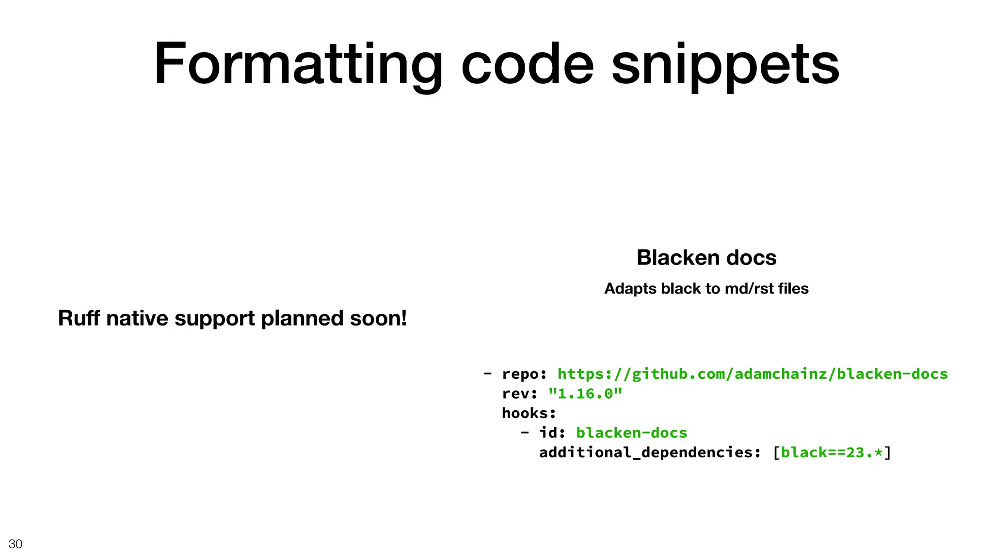Formatting code snippets
30
Ru
ff
native support planned soon!
- repo: https://github.com/adamchainz/blacken-docs
rev: "1.16.0"
hooks:
- id: blacken-docs
additional_dependencies: [black==23.*]
Blacken docs
Adapts black to md/rst
fi
les
 