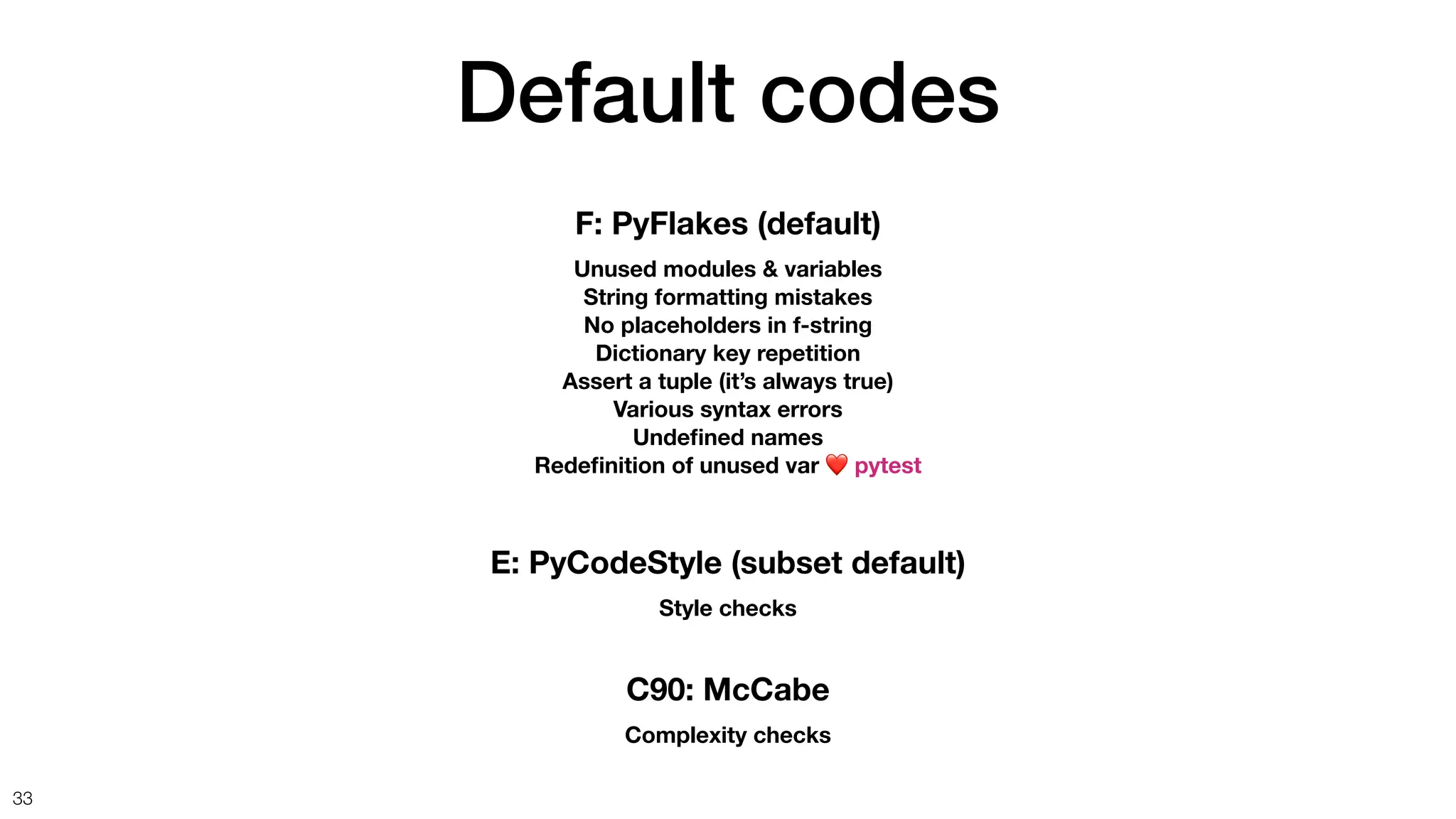 Default codes
33
F: PyFlakes (default)
Unused modules & variables
String formatting mistakes
No placeholders in f-string
Dictionary key repetition
Assert a tuple (it’s always true)
Various syntax errors
Unde
fi
ned names
Rede
fi
nition of unused var ❤ pytest
C90: McCabe
Complexity checks
E: PyCodeStyle (subset default)
Style checks
 