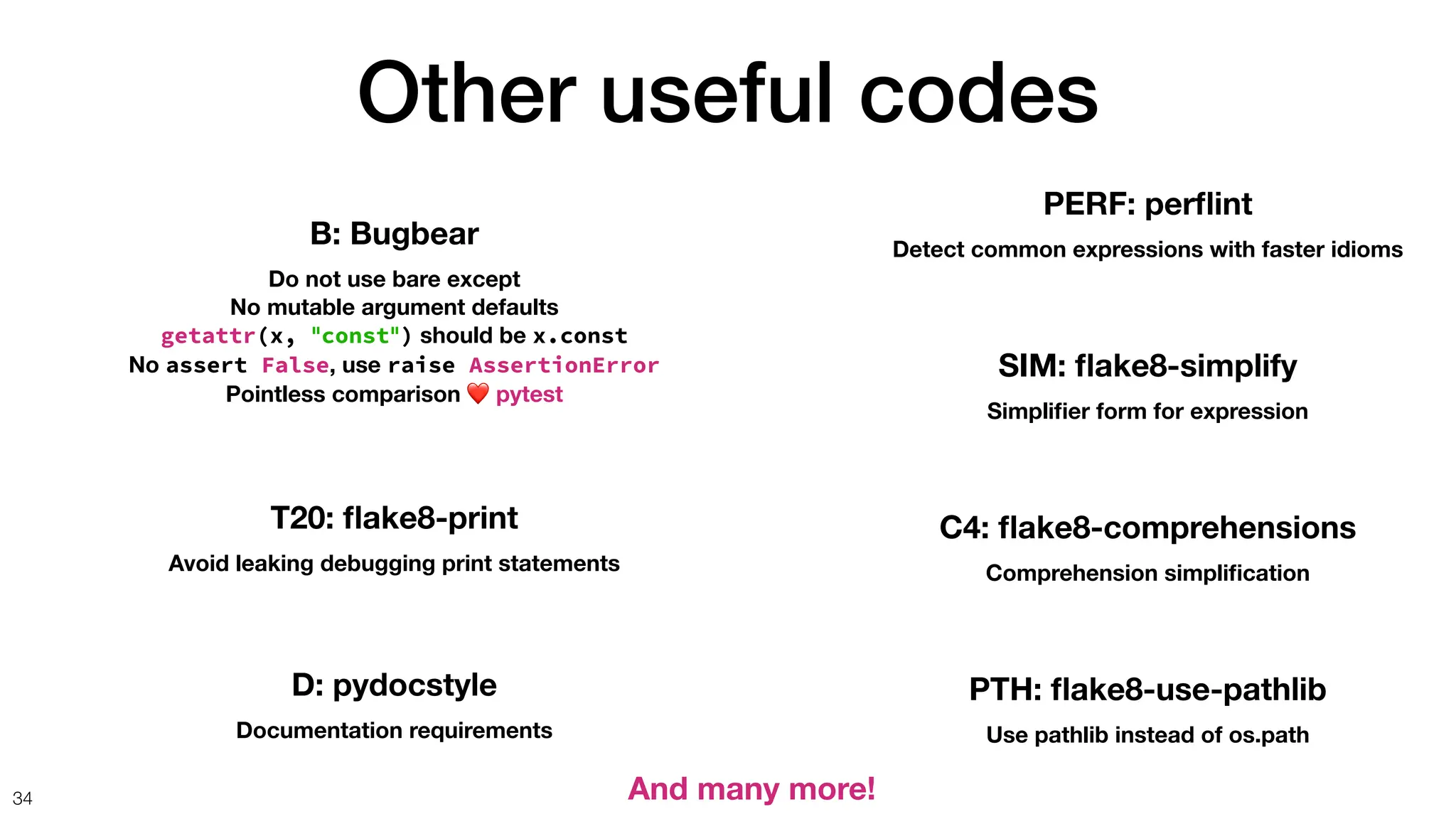 Other useful codes
34
B: Bugbear
Do not use bare except
No mutable argument defaults
getattr(x, "const") should be x.const
No assert False, use raise AssertionError
Pointless comparison ❤ pytest
T20:
fl
ake8-print
Avoid leaking debugging print statements
D: pydocstyle
Documentation requirements
PERF: per
fl
int
Detect common expressions with faster idioms
SIM:
fl
ake8-simplify
Simpli
fi
er form for expression
C4:
fl
ake8-comprehensions
Comprehension simpli
fi
cation
PTH:
fl
ake8-use-pathlib
Use pathlib instead of os.path
And many more!
 