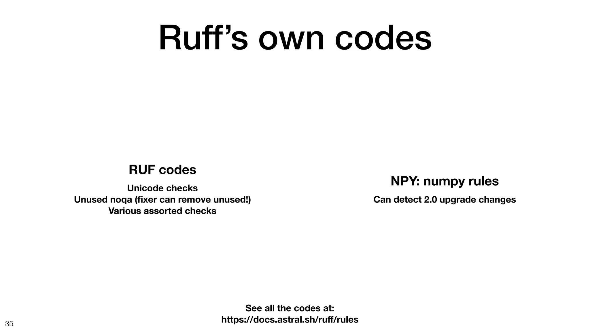 Ruff’s own codes
35
NPY: numpy rules
Can detect 2.0 upgrade changes
RUF codes
Unicode checks
Unused noqa (
fi
xer can remove unused!)
Various assorted checks
See all the codes at:
https://docs.astral.sh/ru
ff
/rules
 
