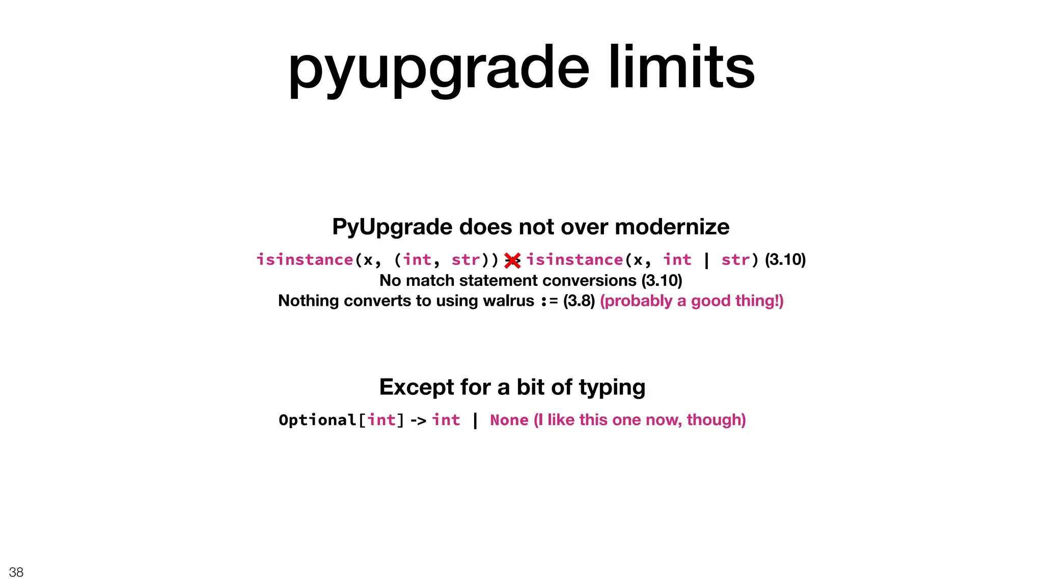 pyupgrade limits
38
PyUpgrade does not over modernize
isinstance(x, (int, str)) -> isinstance(x, int | str) (3.10)
No match statement conversions (3.10)
Nothing converts to using walrus := (3.8) (probably a good thing!)
Except for a bit of typing
Optional[int] -> int | None (I like this one now, though)
❌
 