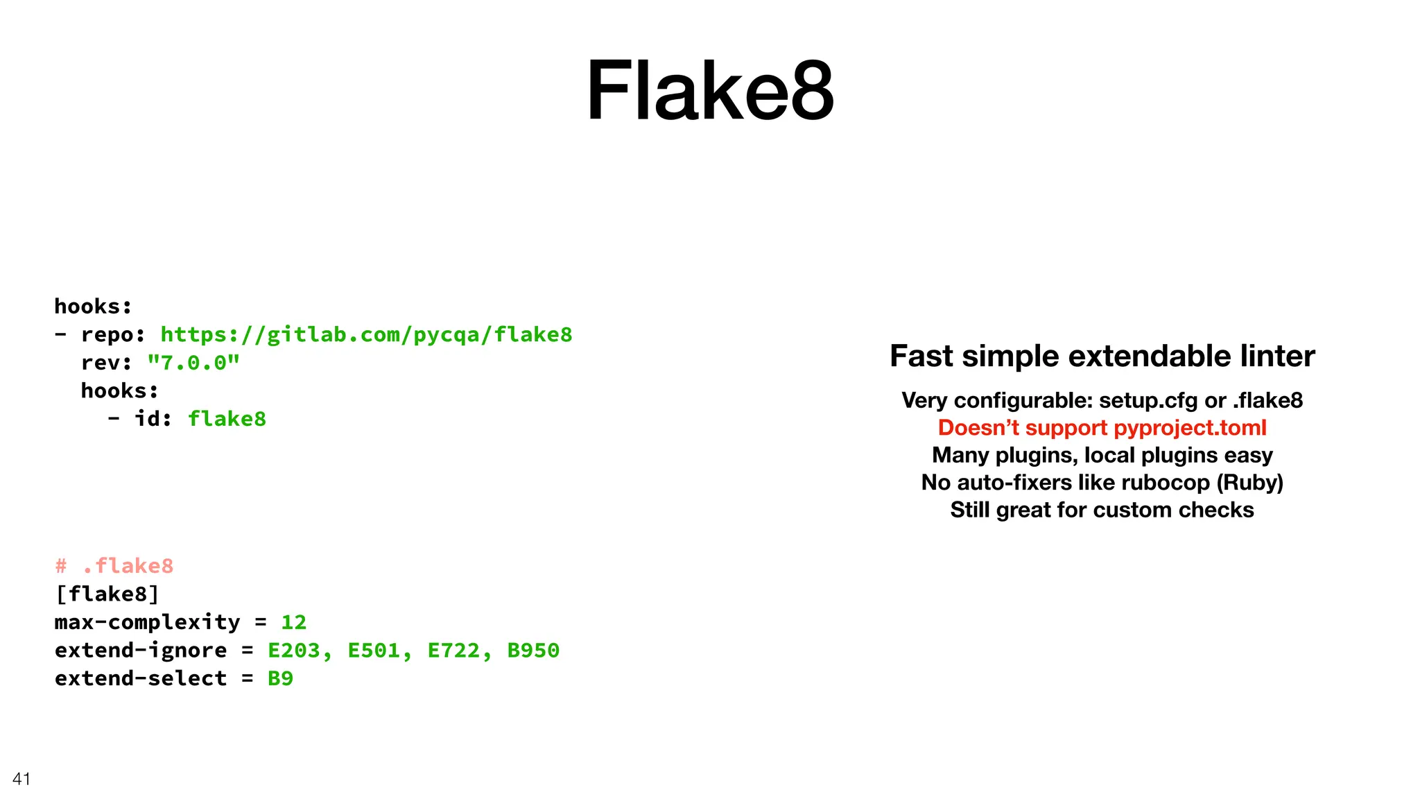 hooks:
- repo: https://gitlab.com/pycqa/flake8
rev: "7.0.0"
hooks:
- id: flake8
Flake8
41
Fast simple extendable linter
Very con
fi
gurable: setup.cfg or .
fl
ake8
Doesn’t support pyproject.toml
Many plugins, local plugins easy
No auto-
fi
xers like rubocop (Ruby)
Still great for custom checks
# .flake8
[flake8]
max-complexity = 12
extend-ignore = E203, E501, E722, B950
extend-select = B9
 