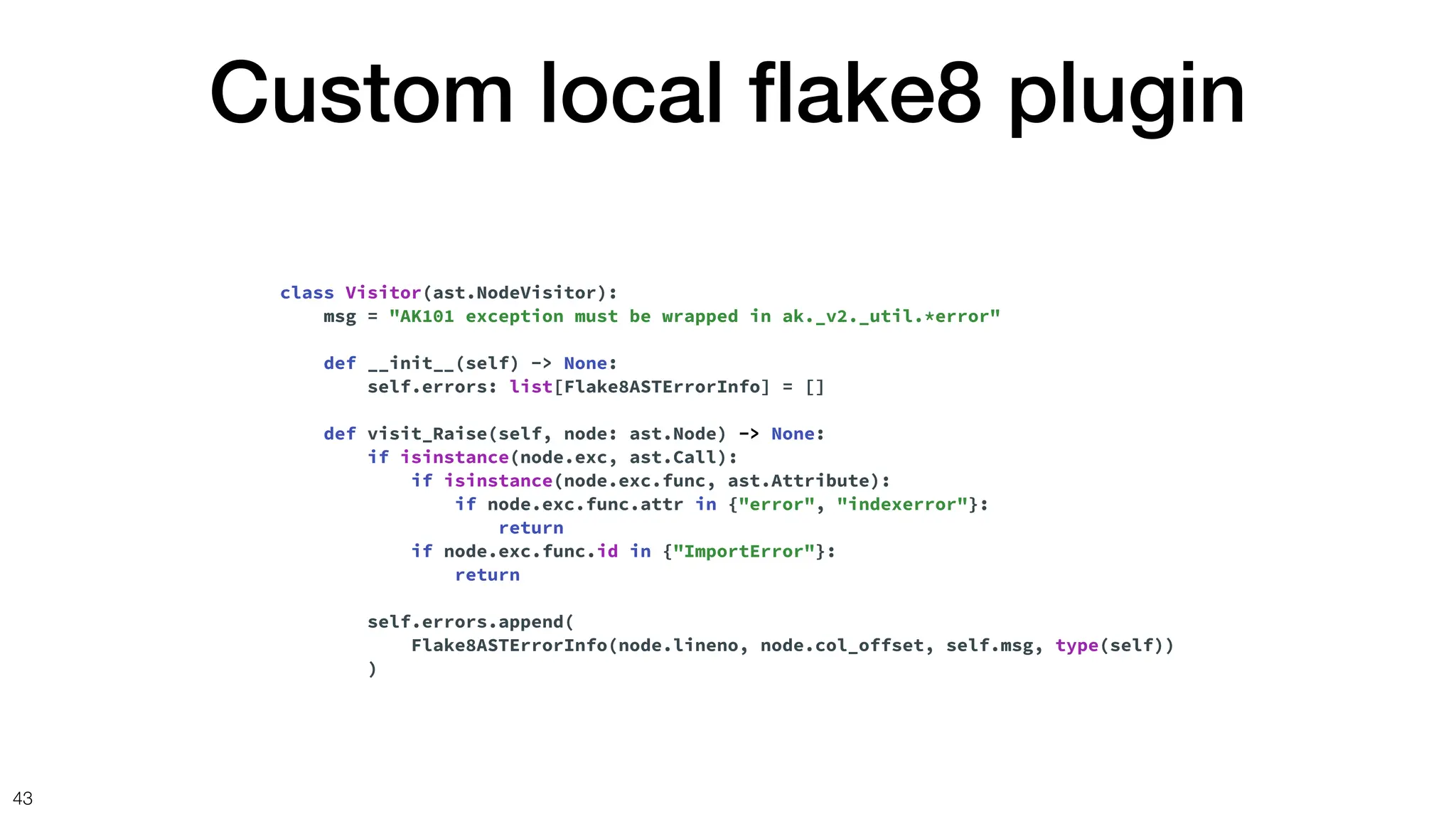 Custom local
fl
ake8 plugin
43
class Visitor(ast.NodeVisitor):
msg = "AK101 exception must be wrapped in ak._v2._util.*error"
def __init__(self) -> None:
self.errors: list[Flake8ASTErrorInfo] = []
def visit_Raise(self, node: ast.Node) -> None:
if isinstance(node.exc, ast.Call):
if isinstance(node.exc.func, ast.Attribute):
if node.exc.func.attr in {"error", "indexerror"}:
return
if node.exc.func.id in {"ImportError"}:
return
self.errors.append(
Flake8ASTErrorInfo(node.lineno, node.col_offset, self.msg, type(self))
)
 