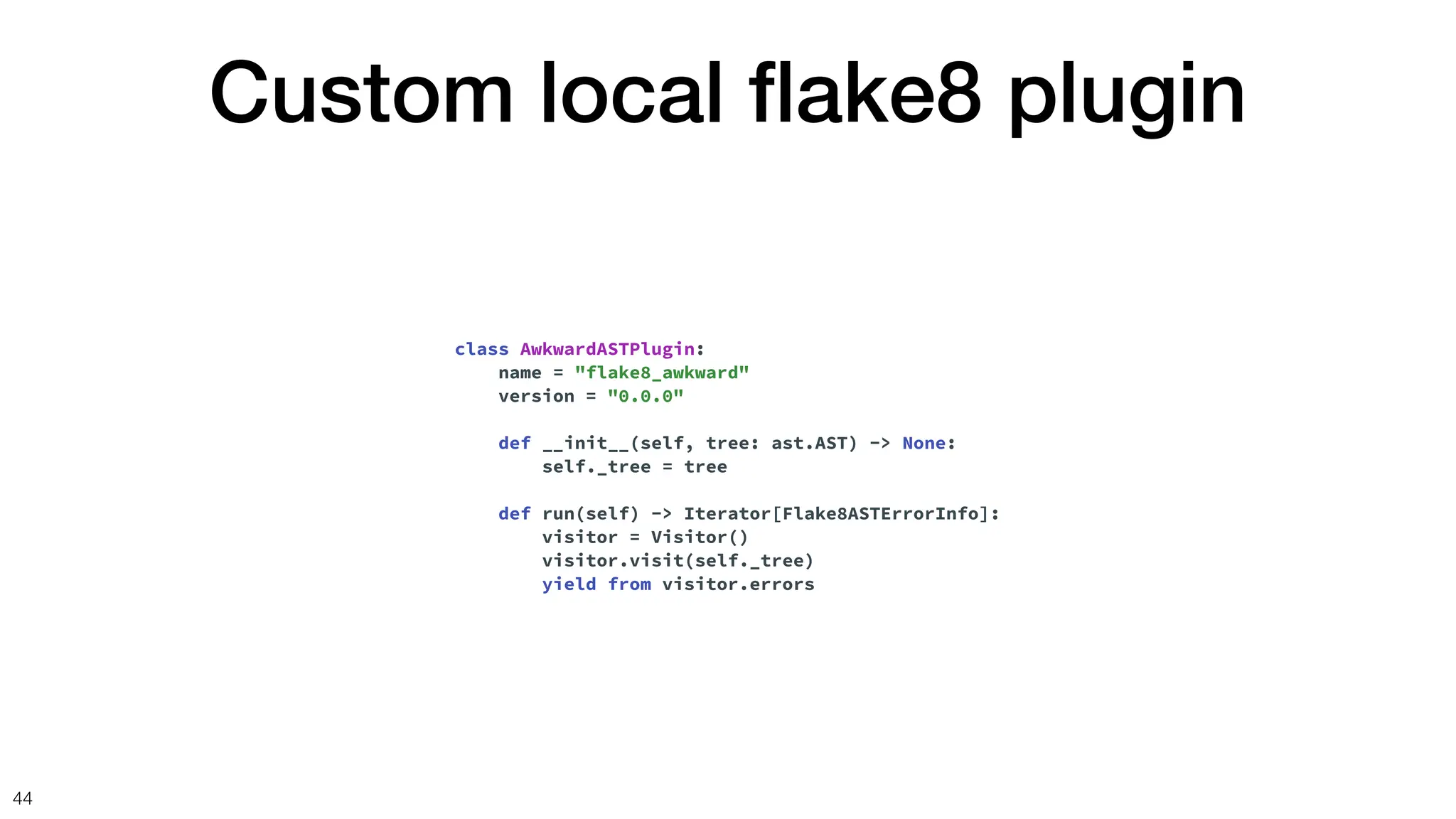 Custom local
fl
ake8 plugin
44
class AwkwardASTPlugin:
name = "flake8_awkward"
version = "0.0.0"
def __init__(self, tree: ast.AST) -> None:
self._tree = tree
def run(self) -> Iterator[Flake8ASTErrorInfo]:
visitor = Visitor()
visitor.visit(self._tree)
yield from visitor.errors
 