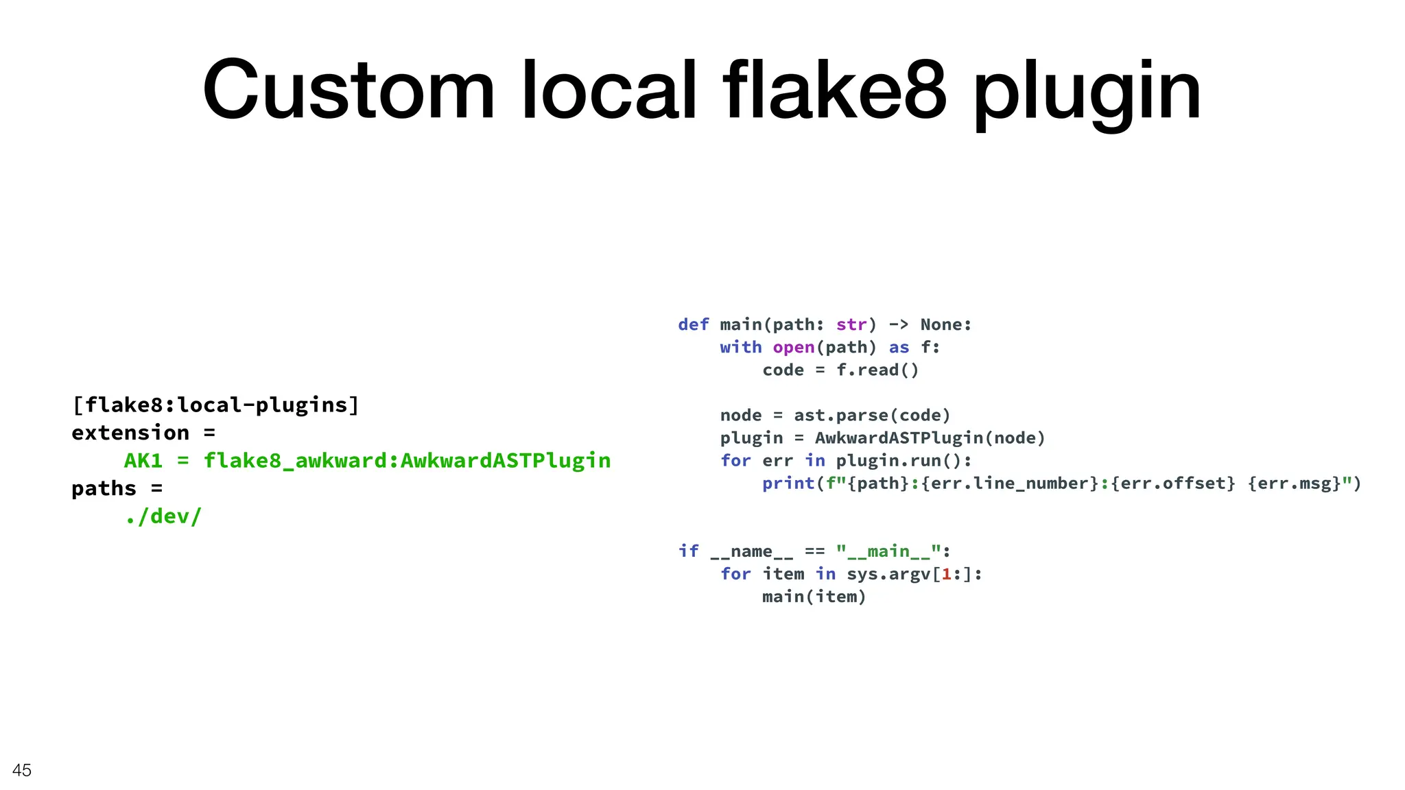 Custom local
fl
ake8 plugin
45
[flake8:local-plugins]
extension =
AK1 = flake8_awkward:AwkwardASTPlugin
paths =
./dev/
def main(path: str) -> None:
with open(path) as f:
code = f.read()
node = ast.parse(code)
plugin = AwkwardASTPlugin(node)
for err in plugin.run():
print(f"{path}:{err.line_number}:{err.offset} {err.msg}")
if __name__ == "__main__":
for item in sys.argv[1:]:
main(item)
 