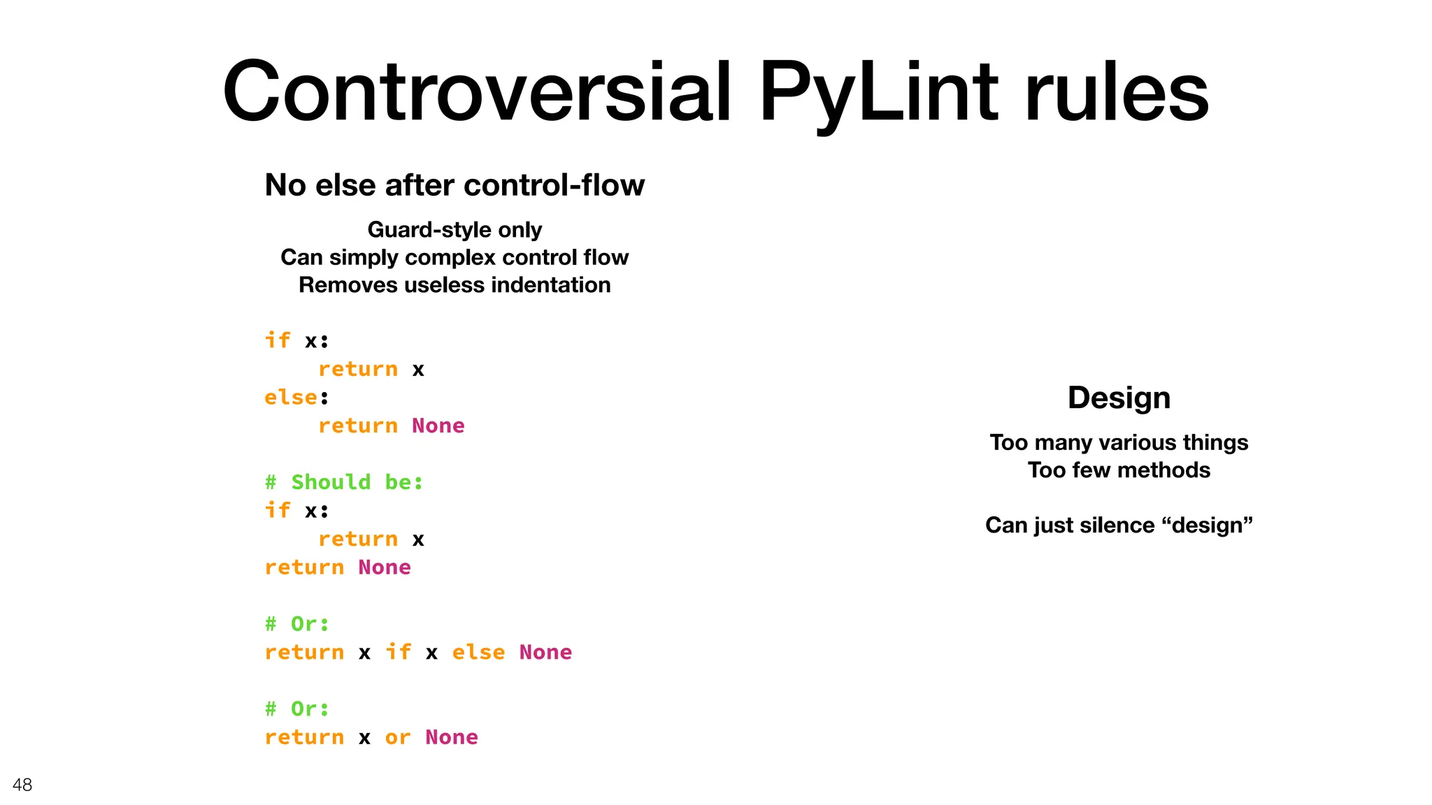 Controversial PyLint rules
48
No else after control-
fl
ow
Guard-style only
Can simply complex control
fl
ow
Removes useless indentation
if x:
return x
else:
return None
# Should be:
if x:
return x
return None
# Or:
return x if x else None
# Or:
return x or None
Design
Too many various things
Too few methods
Can just silence “design”
 