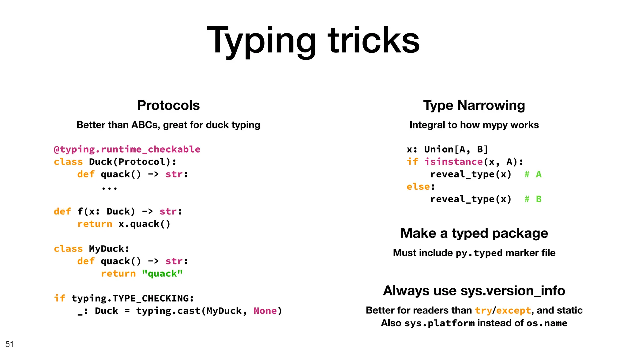 Typing tricks
51
Protocols
Better than ABCs, great for duck typing
@typing.runtime_checkable
class Duck(Protocol):
def quack() -> str:
...
def f(x: Duck) -> str:
return x.quack()
class MyDuck:
def quack() -> str:
return "quack"
if typing.TYPE_CHECKING:
_: Duck = typing.cast(MyDuck, None)
Type Narrowing
Integral to how mypy works
x: Union[A, B]
if isinstance(x, A):
reveal_type(x) # A
else:
reveal_type(x) # B
Make a typed package
Must include py.typed marker
fi
le
Always use sys.version_info
Better for readers than try/except, and static
Also sys.platform instead of os.name
 