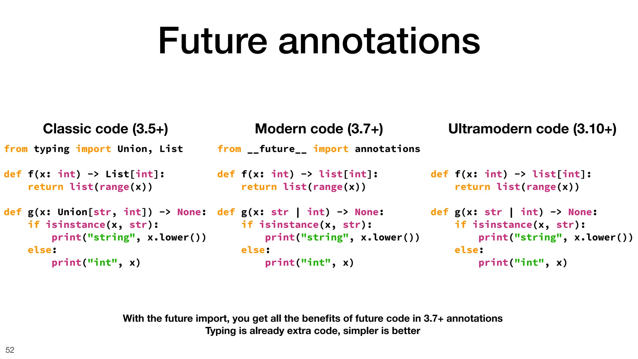 Future annotations
52
Classic code (3.5+)
from typing import Union, List
def f(x: int) -> List[int]:
return list(range(x))
def g(x: Union[str, int]) -> None:
if isinstance(x, str):
print("string", x.lower())
else:
print("int", x)
Modern code (3.7+)
from __future__ import annotations
def f(x: int) -> list[int]:
return list(range(x))
def g(x: str | int) -> None:
if isinstance(x, str):
print("string", x.lower())
else:
print("int", x)
Ultramodern code (3.10+)
def f(x: int) -> list[int]:
return list(range(x))
def g(x: str | int) -> None:
if isinstance(x, str):
print("string", x.lower())
else:
print("int", x)
With the future import, you get all the bene
fi
ts of future code in 3.7+ annotations
Typing is already extra code, simpler is better
 